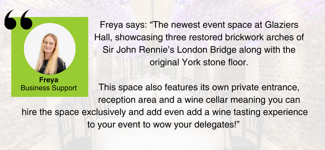 Image of Catriona, EDGE Venues' Business Unit Manager, and her quote: “The newest event space at Glaziers Hall, showcasing three restored brickwork arches of Sir John Rennie’s London Bridge along with the original York stone floor.
This space also features its own private entrance, reception area and a wine cellar meaning you can hire the space exclusively and add even add a wine tasting experience to your event to wow your delegates!”
