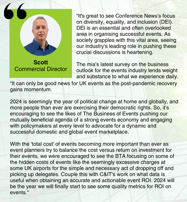 Image of Scott Ford, with his comment: "It's great to see Conference News's focus on diversity, equality, and inclusion (DEI). DEI is an essential and often overlooked area in organising successful events. As society grapples with this vital area, seeing our industry's leading role in pushing these crucial discussions is heartening.
The mia's latest survey on the business outlook for the events industry lends weight and substance to what we experience daily. It can only be good news for UK events as the post-pandemic recovery gains momentum.
2024 is seemingly the year of political change at home and globally, and more people than ever are exercising their democratic rights. So, it's encouraging to see the likes of The Business of Events pushing our mutually beneficial agenda of a strong events economy and engaging with policymakers at every level to advocate for a dynamic and successful domestic and global event marketplace.
With the 'total cost' of events becoming more important than ever as event planners try to balance the cost versus return on investment for their events, we were encouraged to see the BTA focusing on some of the hidden costs of events like the seemingly excessive charges at some UK airports for the simple and necessary act of dropping off and picking up delegates. Couple this with C&IT's work on what data is useful when obtaining an accurate and actionable event ROI. 2024 will be the year we will finally start to see some quality metrics for ROI on events."