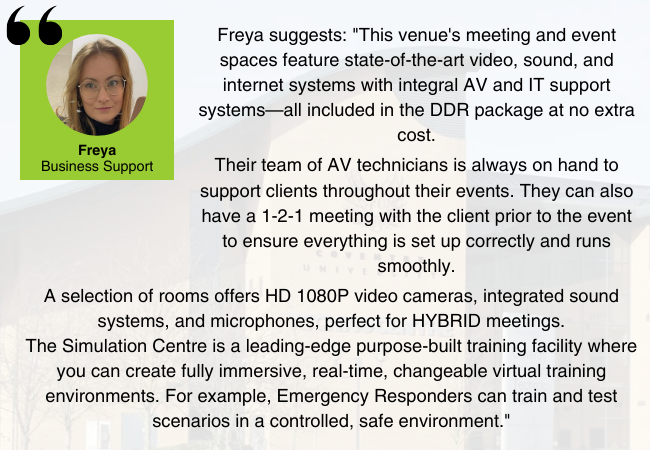 Image of Freya from EDGE Venues, with the quote: "This venue's meeting and event spaces feature state-of-the-art video, sound, and internet systems with integral AV and IT support systems—all included in the DDR package at no extra cost.
Their team of AV technicians is always on hand to support clients throughout their events. They can also have a 1-2-1 meeting with the client prior to the event to ensure everything is set up correctly and runs smoothly.
A selection of rooms offers HD 1080P video cameras, integrated sound systems, and microphones, perfect for HYBRID meetings.
The Simulation Centre is a leading-edge purpose-built training facility where you can create fully immersive, real-time, changeable virtual training environments. For example, Emergency Responders can train and test scenarios in a controlled, safe environment."