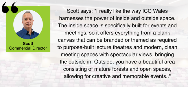 Image of Scott from EDGE Venues, with the quote: "I really like the way ICC Wales harnesses the power of inside and outside space. The inside space is specifically built for events and meetings, so it offers everything from a blank canvas that can be branded or themed as required to purpose-built lecture theatres and modern, clean meeting spaces with spectacular views, bringing the outside in. Outside, you have a beautiful area consisting of mature forests and open spaces, allowing for creative and memorable events."